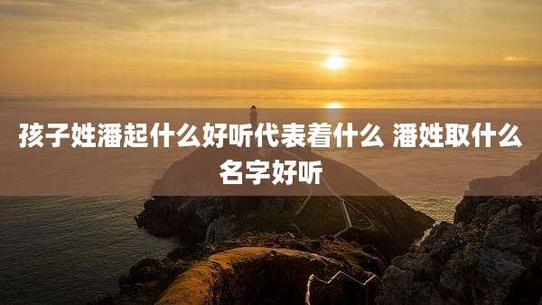 孩子姓潘起什么好听代表着什么 潘姓取什么名字好听