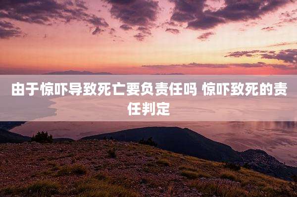 由于惊吓导致死亡要负责任吗 惊吓致死的责任判定