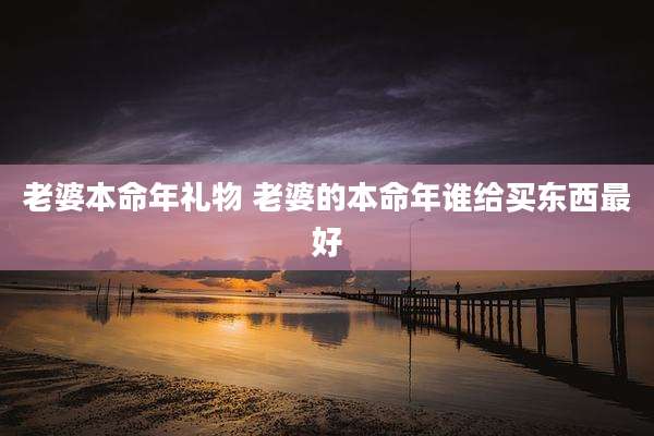 老婆本命年礼物 老婆的本命年谁给买东西最好