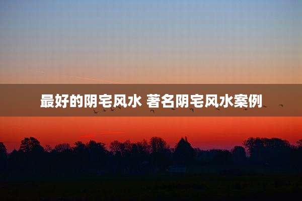 最好的阴宅风水 著名阴宅风水案例