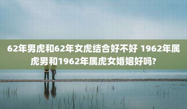 62年男虎和62年女虎结合好不好 1962年属虎男和1962年属虎女婚姻好吗?