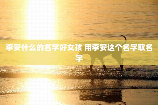 李安什么的名字好女孩 用李安这个名字取名字
