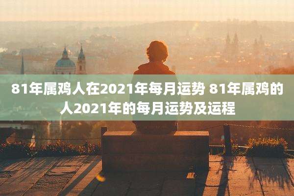 81年属鸡人在2021年每月运势 81年属鸡的人2021年的每月运势及运程