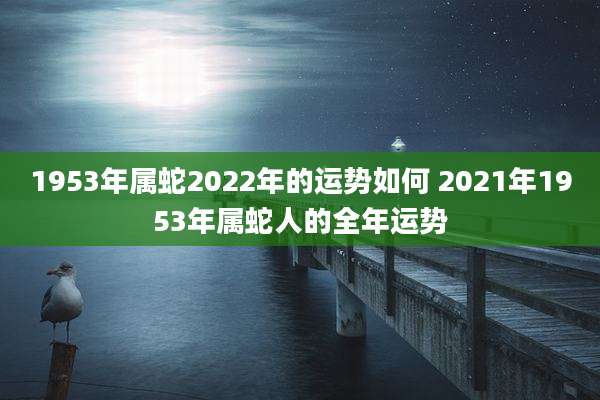 1953年属蛇2022年的运势如何 2021年1953年属蛇人的全年运势