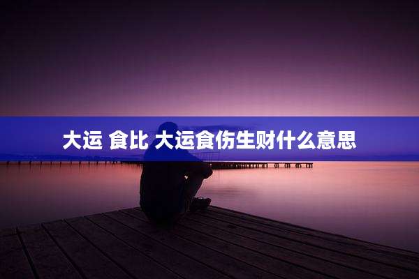 大运 食比 大运食伤生财什么意思