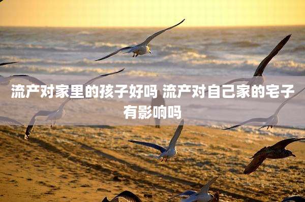 流产对家里的孩子好吗 流产对自己家的宅子有影响吗