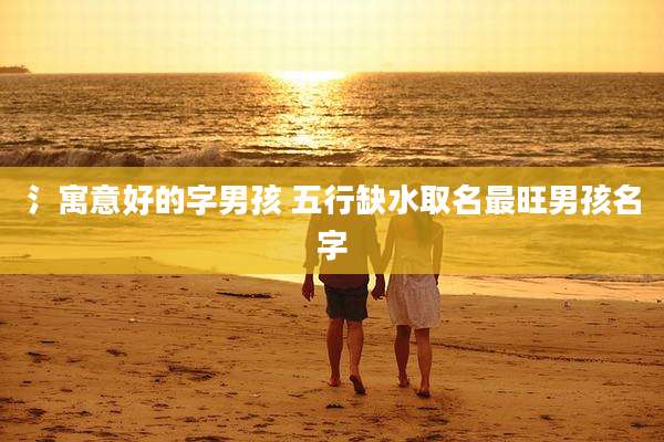 氵寓意好的字男孩 五行缺水取名最旺男孩名字