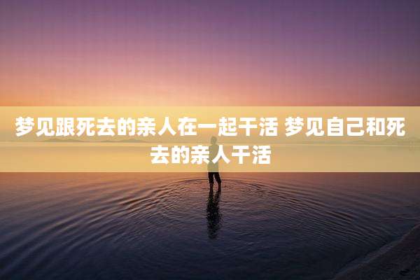 梦见跟死去的亲人在一起干活 梦见自己和死去的亲人干活