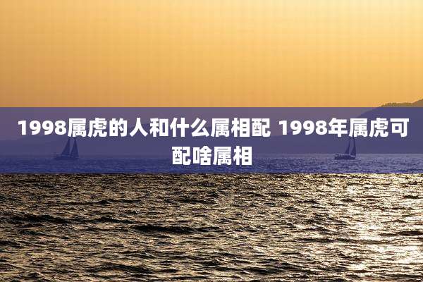 1998属虎的人和什么属相配 1998年属虎可配啥属相