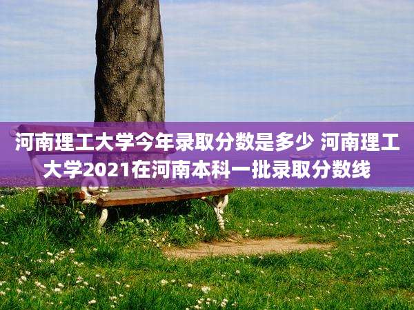 河南理工大学今年录取分数是多少 河南理工大学2021在河南本科一批录取分数线