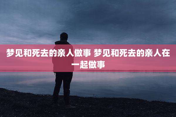 梦见和死去的亲人做事 梦见和死去的亲人在一起做事