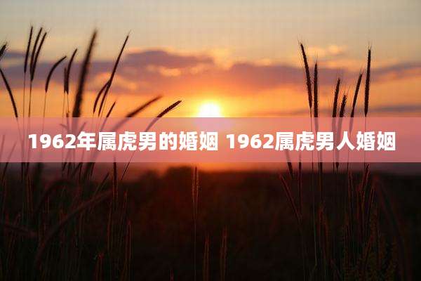 1962年属虎男的婚姻 1962属虎男人婚姻