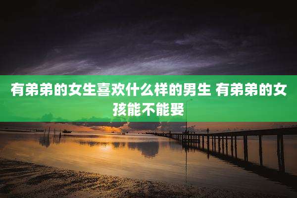 有弟弟的女生喜欢什么样的男生 有弟弟的女孩能不能娶