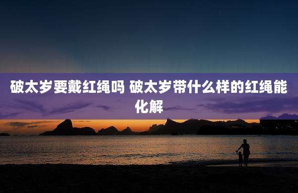 破太岁要戴红绳吗 破太岁带什么样的红绳能化解