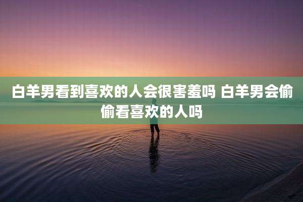 白羊男看到喜欢的人会很害羞吗 白羊男会偷偷看喜欢的人吗