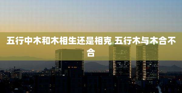 五行中木和木相生还是相克 五行木与木合不合