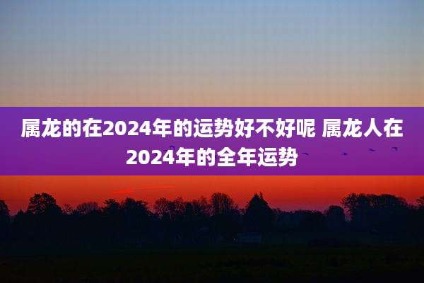 属龙的在2024年的运势好不好呢 属龙人在2024年的全年运势
