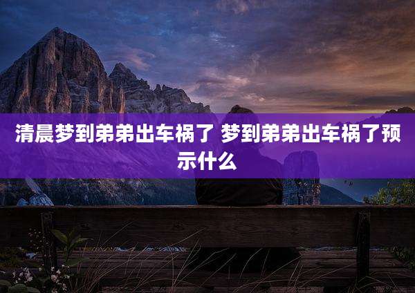 清晨梦到弟弟出车祸了 梦到弟弟出车祸了预示什么