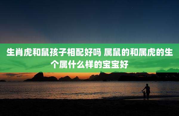 生肖虎和鼠孩子相配好吗 属鼠的和属虎的生个属什么样的宝宝好