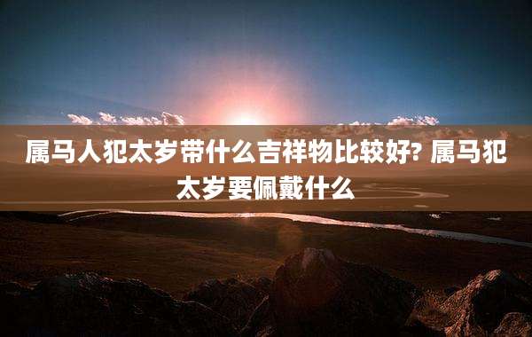 属马人犯太岁带什么吉祥物比较好? 属马犯太岁要佩戴什么