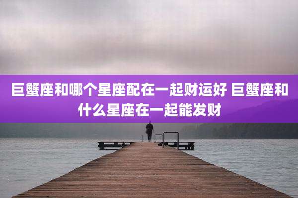 巨蟹座和哪个星座配在一起财运好 巨蟹座和什么星座在一起能发财