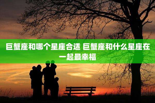巨蟹座和哪个星座合适 巨蟹座和什么星座在一起最幸福