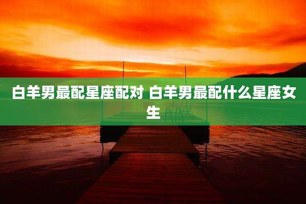 白羊男最配星座配对 白羊男最配什么星座女生