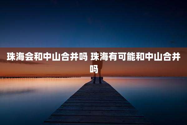 珠海会和中山合并吗 珠海有可能和中山合并吗