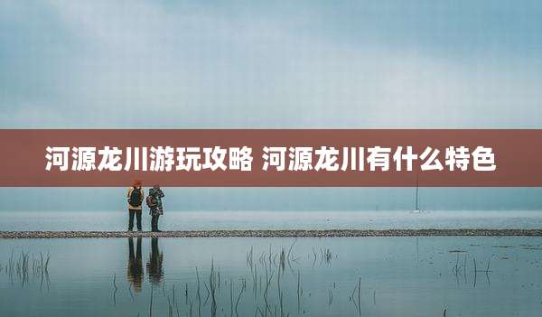 河源龙川游玩攻略 河源龙川有什么特色