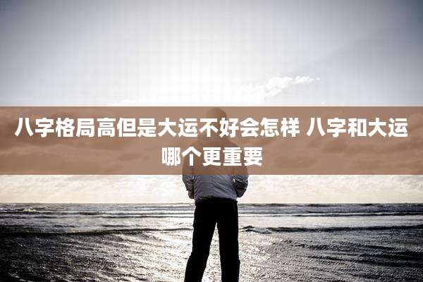 八字格局高但是大运不好会怎样 八字和大运哪个更重要