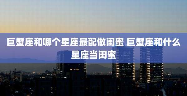 巨蟹座和哪个星座最配做闺蜜 巨蟹座和什么星座当闺蜜