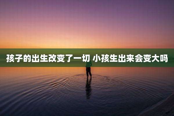 孩子的出生改变了一切 小孩生出来会变大吗