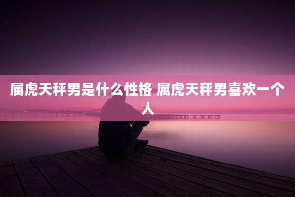 属虎天秤男是什么性格 属虎天秤男喜欢一个人
