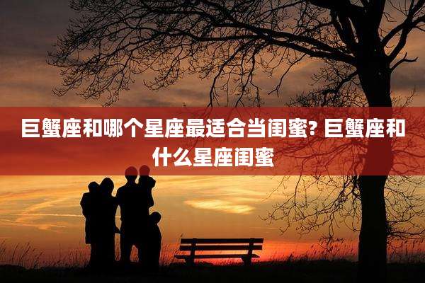 巨蟹座和哪个星座最适合当闺蜜? 巨蟹座和什么星座闺蜜