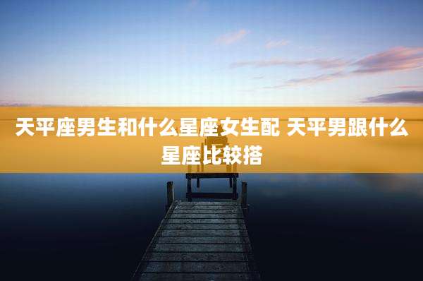 天平座男生和什么星座女生配 天平男跟什么星座比较搭