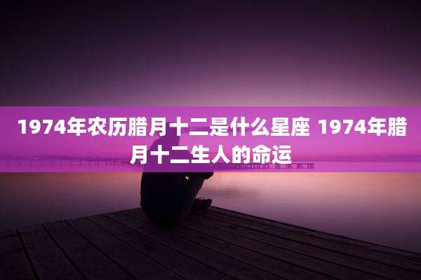 1974年农历腊月十二是什么星座 1974年腊月十二生人的命运
