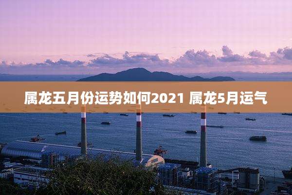 属龙五月份运势如何2021 属龙5月运气