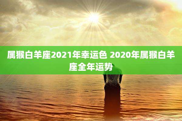 属猴白羊座2021年幸运色 2020年属猴白羊座全年运势
