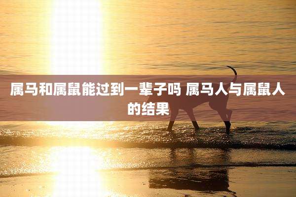 属马和属鼠能过到一辈子吗 属马人与属鼠人的结果