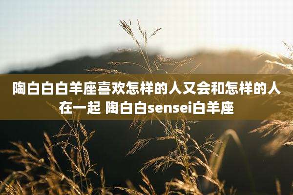陶白白白羊座喜欢怎样的人又会和怎样的人在一起 陶白白sensei白羊座