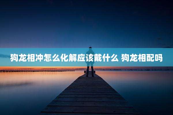 狗龙相冲怎么化解应该戴什么 狗龙相配吗