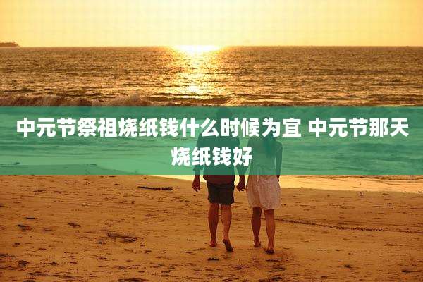 中元节祭祖烧纸钱什么时候为宜 中元节那天烧纸钱好