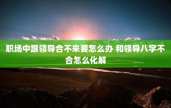 职场中跟领导合不来要怎么办 和领导八字不合怎么化解