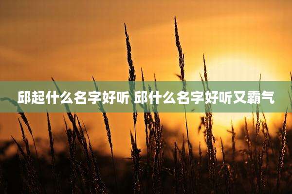邱起什么名字好听 邱什么名字好听又霸气