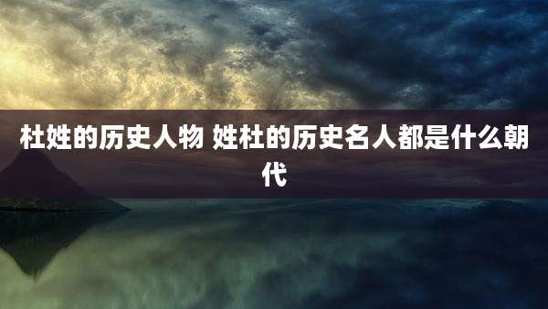 杜姓的历史人物 姓杜的历史名人都是什么朝代