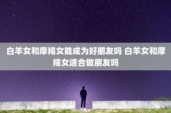 白羊女和摩羯女能成为好朋友吗 白羊女和摩羯女适合做朋友吗