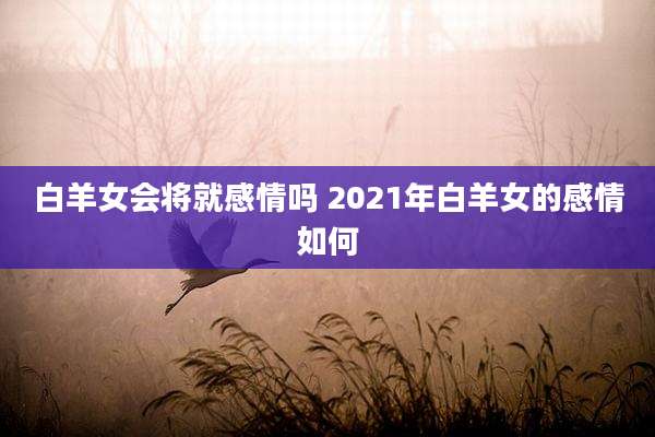 白羊女会将就感情吗 2021年白羊女的感情如何