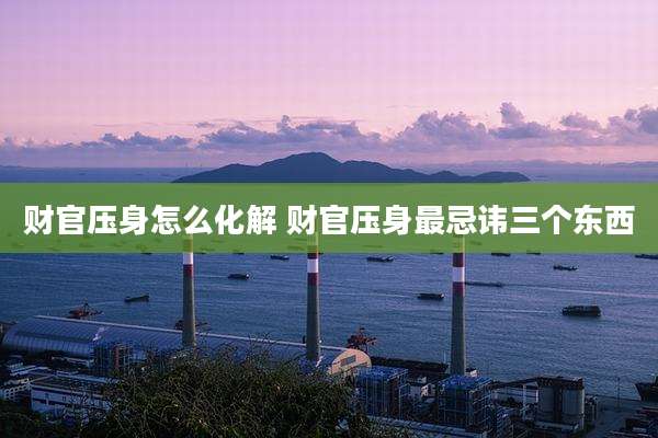 财官压身怎么化解 财官压身最忌讳三个东西