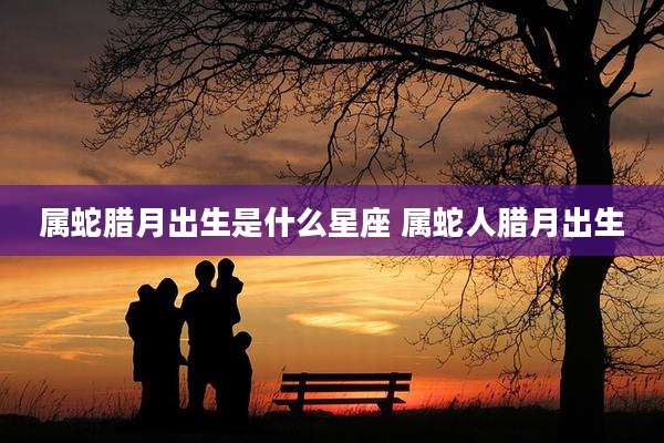 属蛇腊月出生是什么星座 属蛇人腊月出生