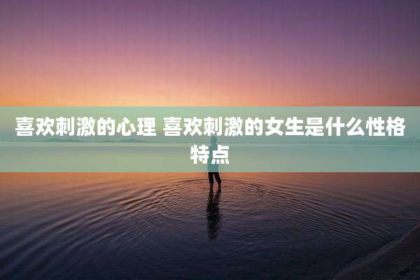 喜欢刺激的心理 喜欢刺激的女生是什么性格特点
